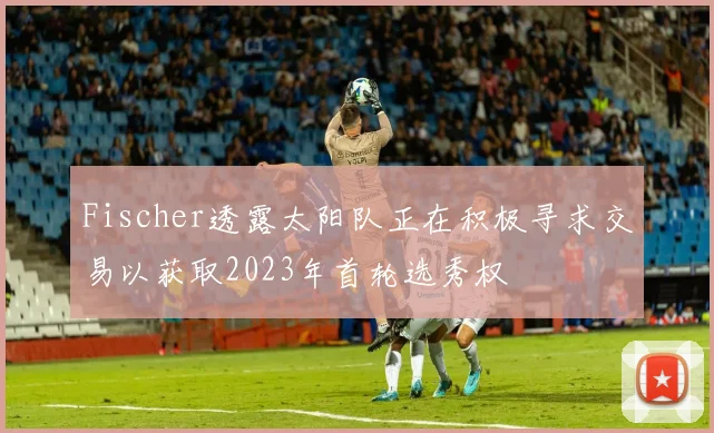 Fischer透露太阳队正在积极寻求交易以获取2023年首轮选秀权