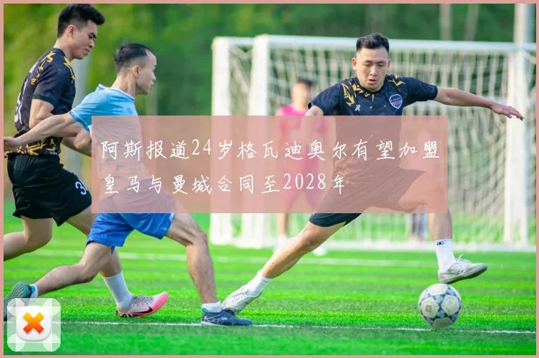 阿斯报道24岁格瓦迪奥尔有望加盟皇马与曼城合同至2028年