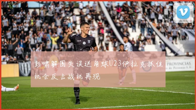 彭啸解围失误送角球U23伊拉克抓住机会反击战机再现