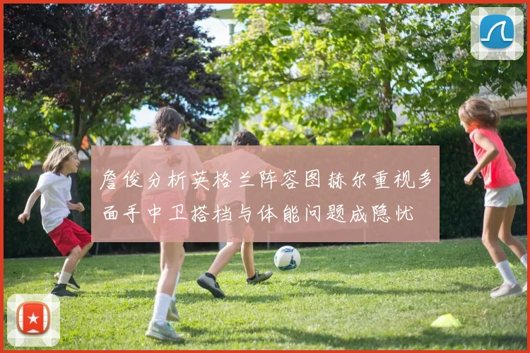 詹俊分析英格兰阵容图赫尔重视多面手中卫搭档与体能问题成隐忧