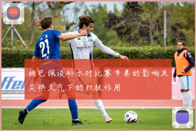 姆巴佩谈补水对比赛节奏的影响及炎热天气下的积极作用
