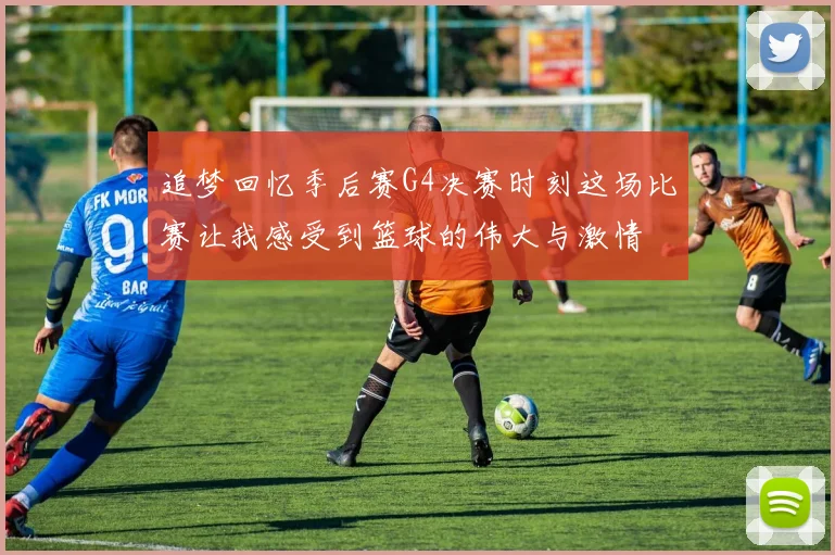 追梦回忆季后赛G4决赛时刻这场比赛让我感受到篮球的伟大与激情