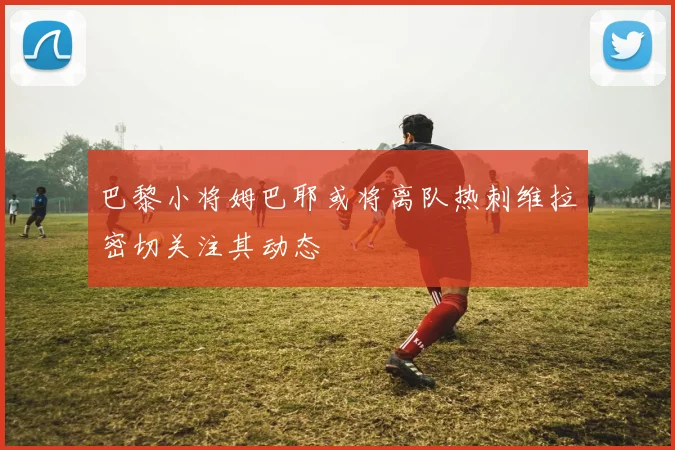 巴黎小将姆巴耶或将离队热刺维拉密切关注其动态
