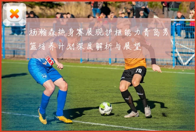 杨瀚森热身赛展现护框能力青岛男篮培养计划深度解析与展望