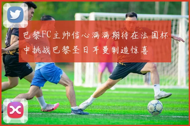 巴黎FC主帅信心满满期待在法国杯中挑战巴黎圣日耳曼制造惊喜