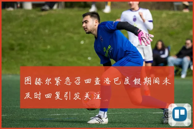 图赫尔紧急召回查洛巴度假期间未及时回复引发关注