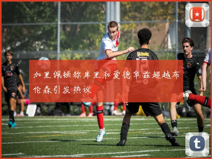 加里佩顿称库里和爱德华兹超越布伦森引发热议