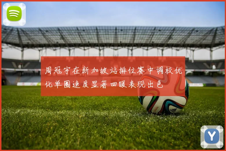 周冠宇在新加坡站排位赛中调校优化单圈速度显著回暖表现出色