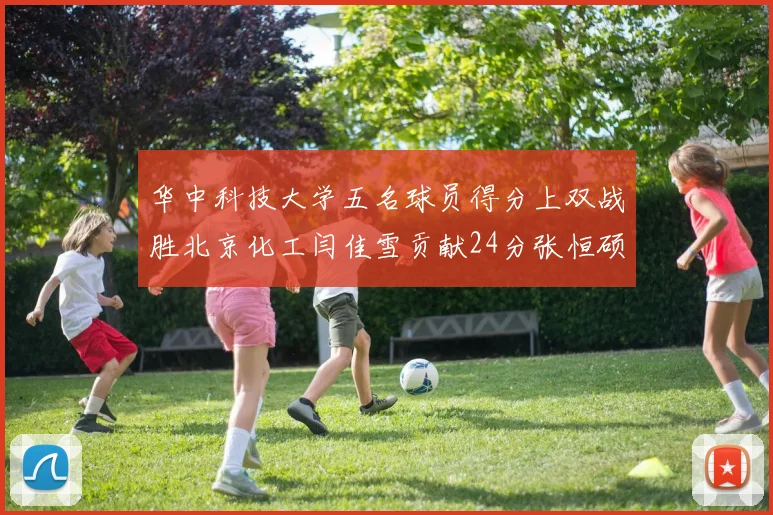 华中科技大学五名球员得分上双战胜北京化工闫佳雪贡献24分张恒硕斩获25分8篮板8助攻