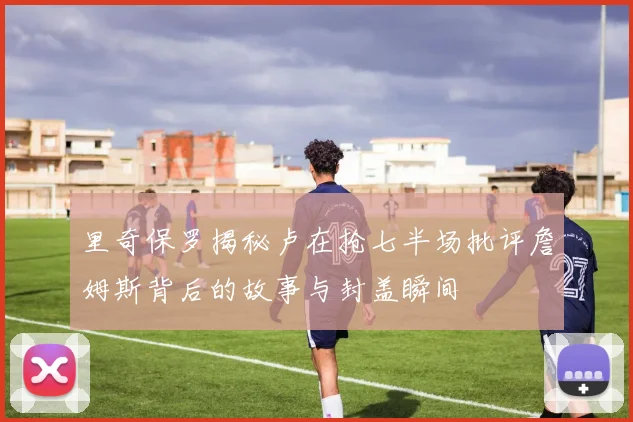 里奇保罗揭秘卢在抢七半场批评詹姆斯背后的故事与封盖瞬间