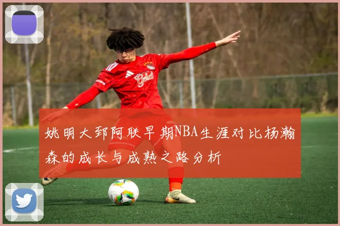 姚明大郅阿联早期NBA生涯对比杨瀚森的成长与成熟之路分析